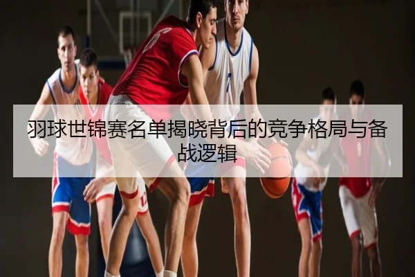 羽球世锦赛名单揭晓背后的竞争格局与备战逻辑
