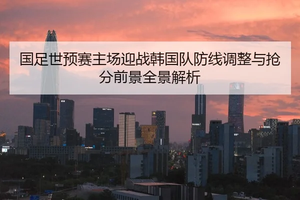 国足世预赛主场迎战韩国队防线调整与抢分前景全景解析